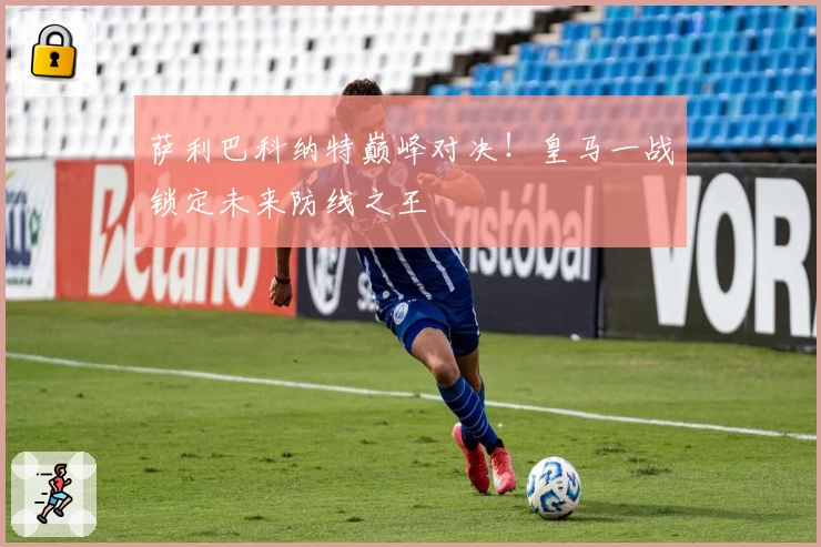 萨利巴科纳特巅峰对决！皇马一战锁定未来防线之王