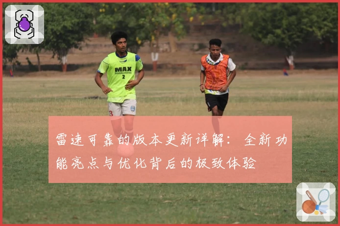 雷速可靠的版本更新详解：全新功能亮点与优化背后的极致体验