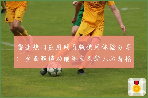 雷速热门应用网页版使用体验分享:全面解锁功能亮点及新人必看指南