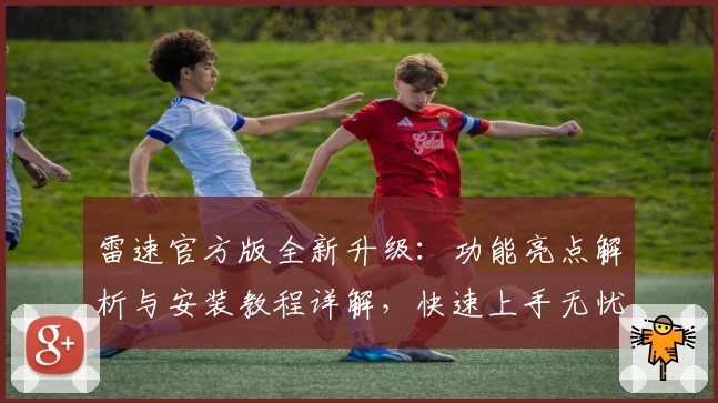 雷速官方版全新升级：功能亮点解析与安装教程详解，快速上手无忧
