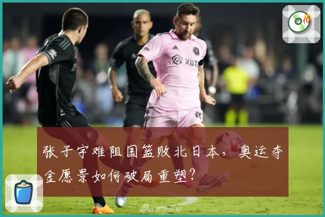 张子宇难阻国篮败北日本，奥运夺金愿景如何破局重塑？