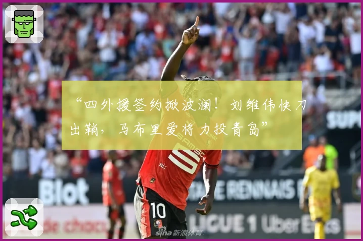 “四外援签约掀波澜！刘维伟快刀出鞘，马布里爱将力投青岛”