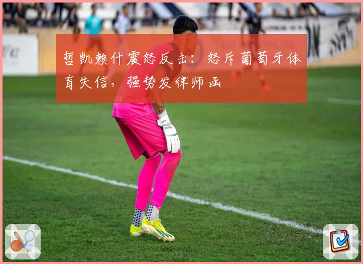 哲凯赖什震怒反击：怒斥葡萄牙体育失信，强势发律师函